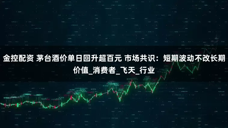 金控配资 茅台酒价单日回升超百元 市场共识：短期波动不改长期价值_消费者_飞天_行业