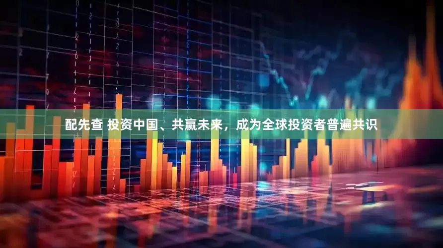 配先查 投资中国、共赢未来，成为全球投资者普遍共识