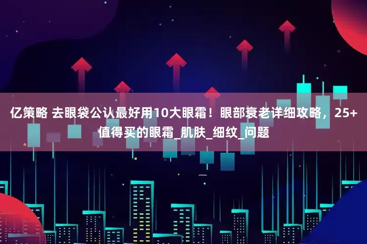 亿策略 去眼袋公认最好用10大眼霜！眼部衰老详细攻略，25+值得买的眼霜_肌肤_细纹_问题