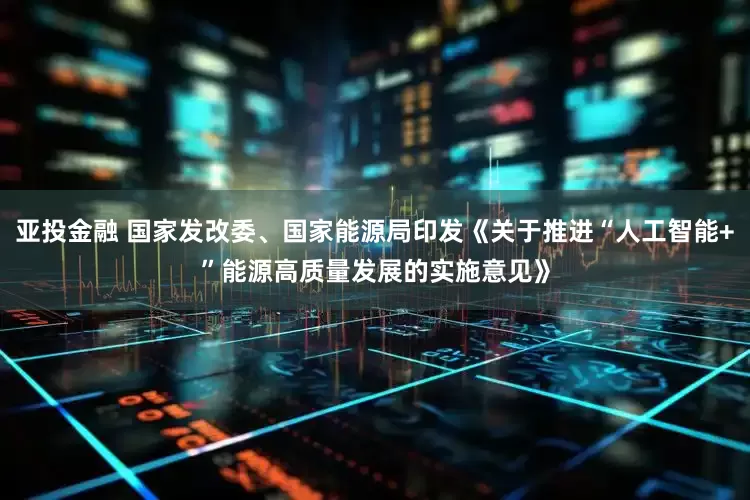 亚投金融 国家发改委、国家能源局印发《关于推进“人工智能+”能源高质量发展的实施意见》