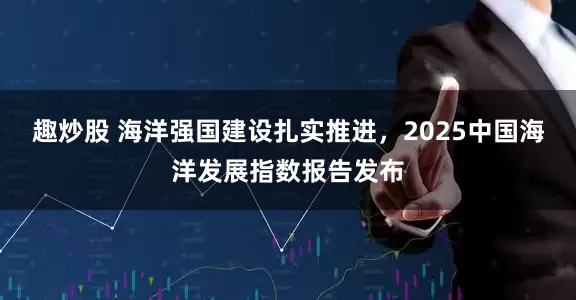 趣炒股 海洋强国建设扎实推进，2025中国海洋发展指数报告发布