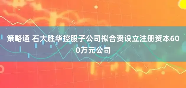 策略通 石大胜华控股子公司拟合资设立注册资本600万元公司