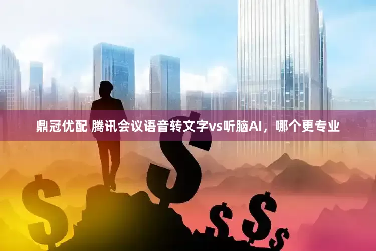 鼎冠优配 腾讯会议语音转文字vs听脑AI，哪个更专业