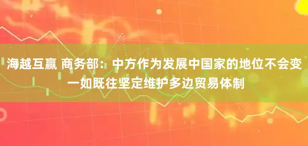 海越互赢 商务部：中方作为发展中国家的地位不会变 一如既往坚定维护多边贸易体制