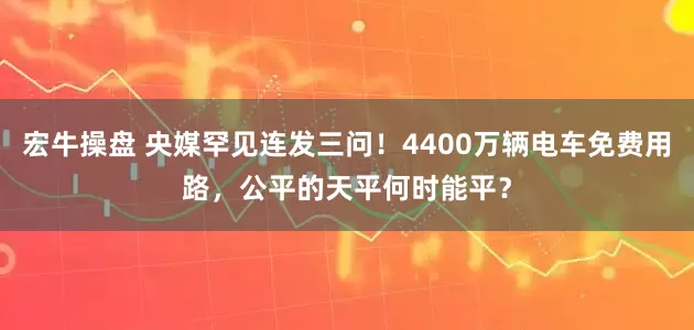 宏牛操盘 央媒罕见连发三问！4400万辆电车免费用路，公平的天平何时能平？